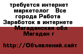 требуется интернет- маркетолог - Все города Работа » Заработок в интернете   . Магаданская обл.,Магадан г.